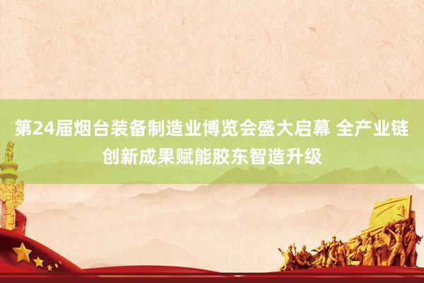 第24届烟台装备制造业博览会盛大启幕 全产业链创新成果赋能胶东智造升级