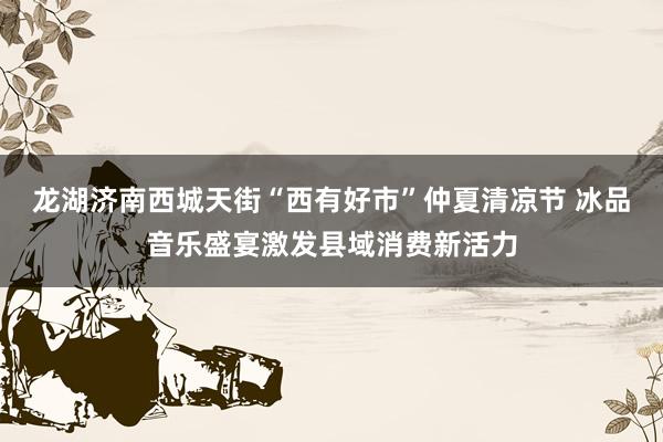 龙湖济南西城天街“西有好市”仲夏清凉节 冰品音乐盛宴激发县域消费新活力