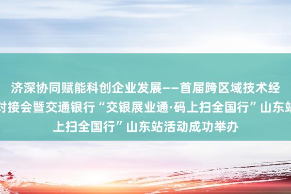 济深协同赋能科创企业发展——首届跨区域技术经理人知产协同对接会暨交通银行“交银展业通·码上扫全国行”山东站活动成功举办