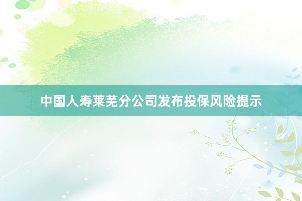 中国人寿莱芜分公司发布投保风险提示