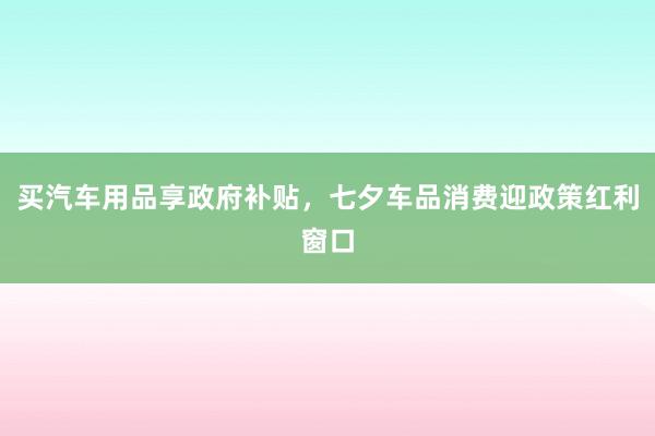 买汽车用品享政府补贴，七夕车品消费迎政策红利窗口