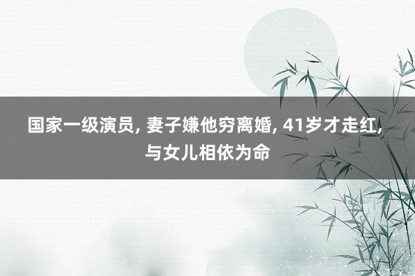 国家一级演员, 妻子嫌他穷离婚, 41岁才走红, 与女儿相依为命