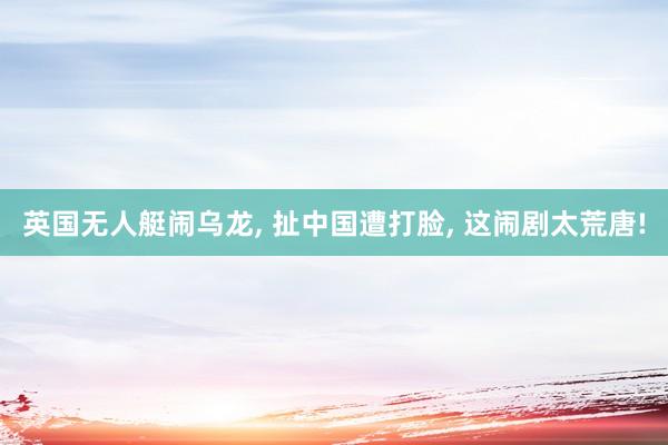 英国无人艇闹乌龙, 扯中国遭打脸, 这闹剧太荒唐!