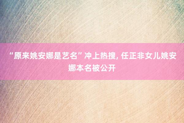 “原来姚安娜是艺名”冲上热搜, 任正非女儿姚安娜本名被公开