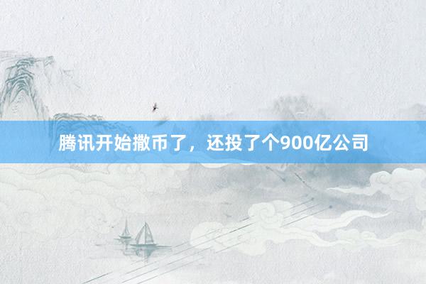 腾讯开始撒币了，还投了个900亿公司