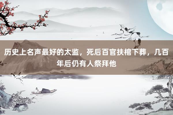 历史上名声最好的太监，死后百官扶棺下葬，几百年后仍有人祭拜他