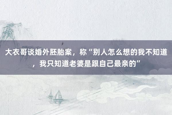 大衣哥谈婚外胚胎案，称“别人怎么想的我不知道，我只知道老婆是跟自己最亲的”