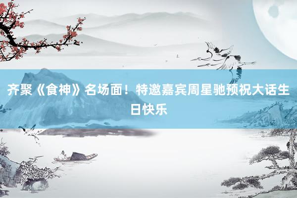 齐聚《食神》名场面！特邀嘉宾周星驰预祝大话生日快乐