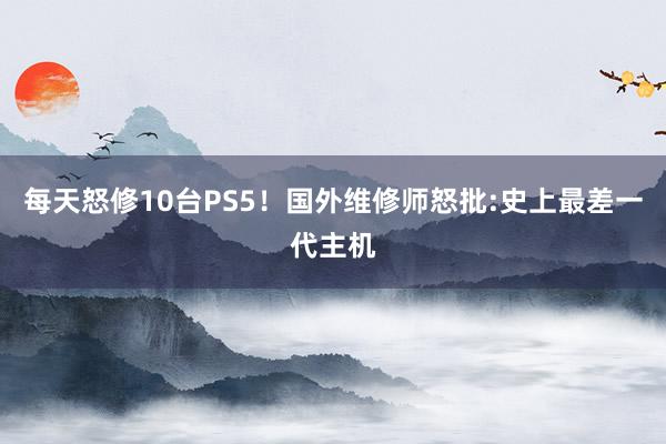 每天怒修10台PS5！国外维修师怒批:史上最差一代主机