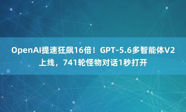 OpenAI提速狂飙16倍！GPT-5.6多智能体V2上线，741轮怪物对话1秒打开