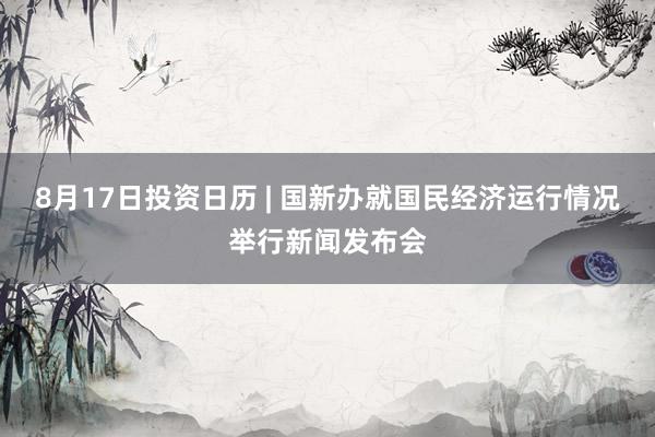 8月17日投资日历 | 国新办就国民经济运行情况举行新闻发布会