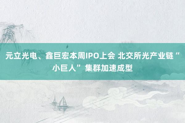 元立光电、鑫巨宏本周IPO上会 北交所光产业链“小巨人” 集群加速成型