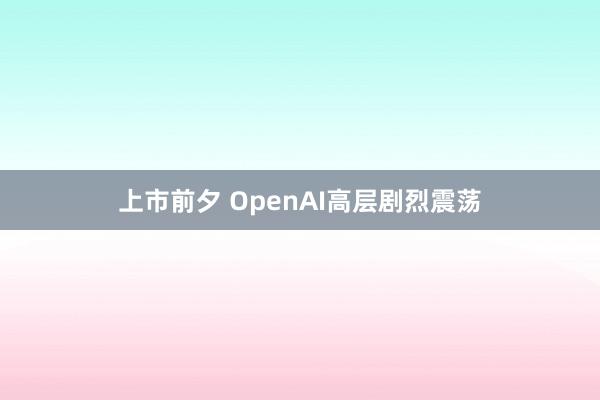 上市前夕 OpenAI高层剧烈震荡