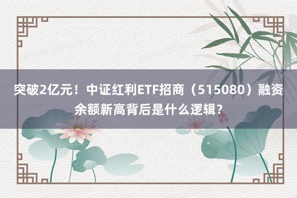 突破2亿元！中证红利ETF招商（515080）融资余额新高背后是什么逻辑？