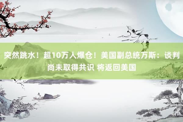 突然跳水！超10万人爆仓！美国副总统万斯：谈判尚未取得共识 将返回美国