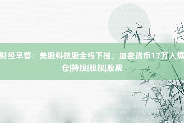 财经早餐：美股科技股全线下挫；加密货币17万人爆仓|持股|股权|股票