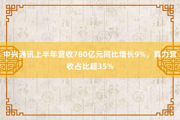 中兴通讯上半年营收780亿元同比增长9%，算力营收占比超35%