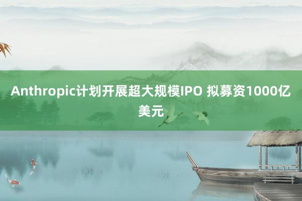 Anthropic计划开展超大规模IPO 拟募资1000亿美元
