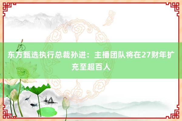 东方甄选执行总裁孙进：主播团队将在27财年扩充至超百人