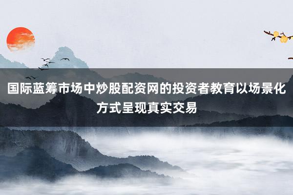 国际蓝筹市场中炒股配资网的投资者教育以场景化方式呈现真实交易