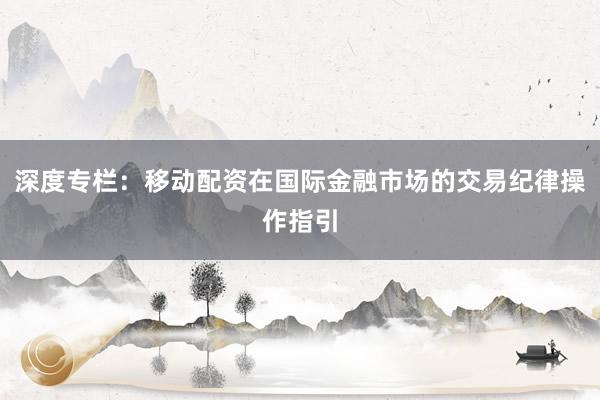 深度专栏：移动配资在国际金融市场的交易纪律操作指引