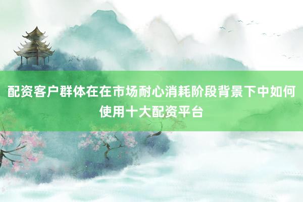 配资客户群体在在市场耐心消耗阶段背景下中如何使用十大配资平台