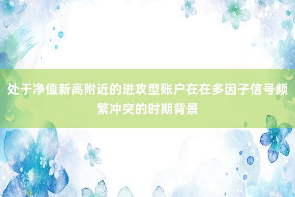 处于净值新高附近的进攻型账户在在多因子信号频繁冲突的时期背景