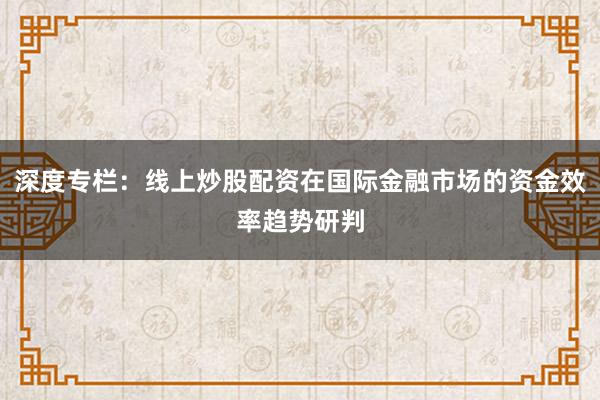 深度专栏：线上炒股配资在国际金融市场的资金效率趋势研判