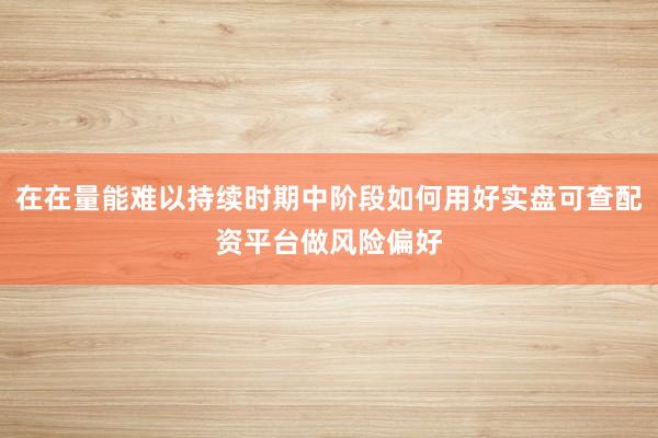 在在量能难以持续时期中阶段如何用好实盘可查配资平台做风险偏好