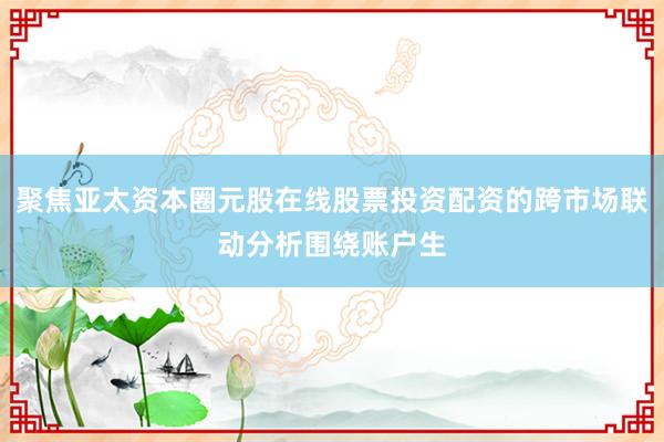 聚焦亚太资本圈元股在线股票投资配资的跨市场联动分析围绕账户生