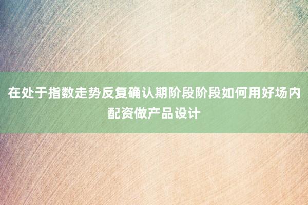 在处于指数走势反复确认期阶段阶段如何用好场内配资做产品设计