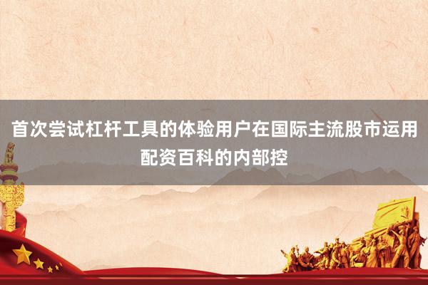 首次尝试杠杆工具的体验用户在国际主流股市运用配资百科的内部控
