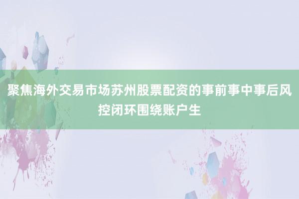 聚焦海外交易市场苏州股票配资的事前事中事后风控闭环围绕账户生