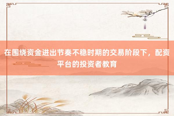 在围绕资金进出节奏不稳时期的交易阶段下，配资平台的投资者教育
