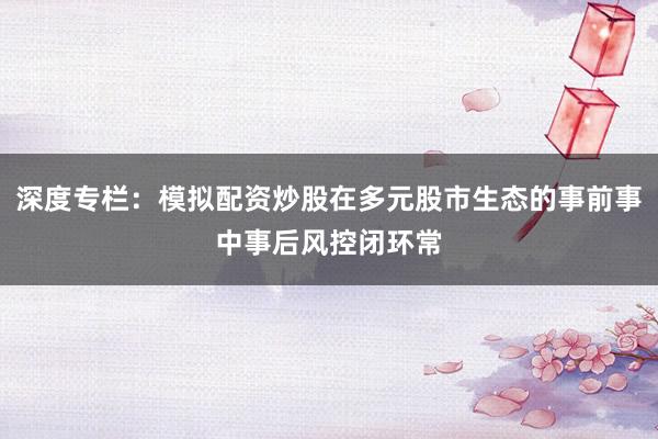 深度专栏：模拟配资炒股在多元股市生态的事前事中事后风控闭环常