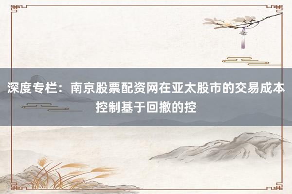 深度专栏：南京股票配资网在亚太股市的交易成本控制基于回撤的控