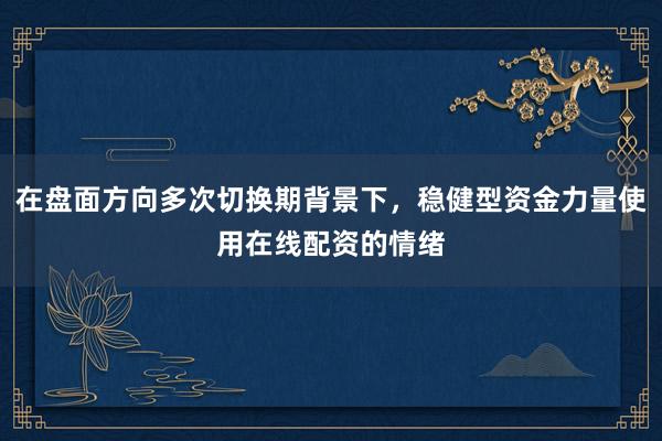 在盘面方向多次切换期背景下,稳健型资金力量使用在线配资的情绪