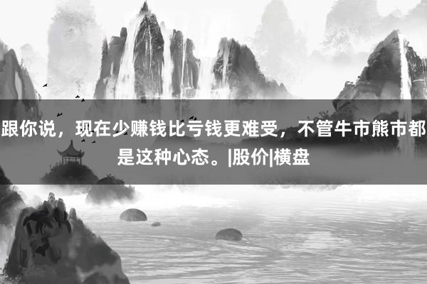 跟你说，现在少赚钱比亏钱更难受，不管牛市熊市都是这种心态。|股价|横盘