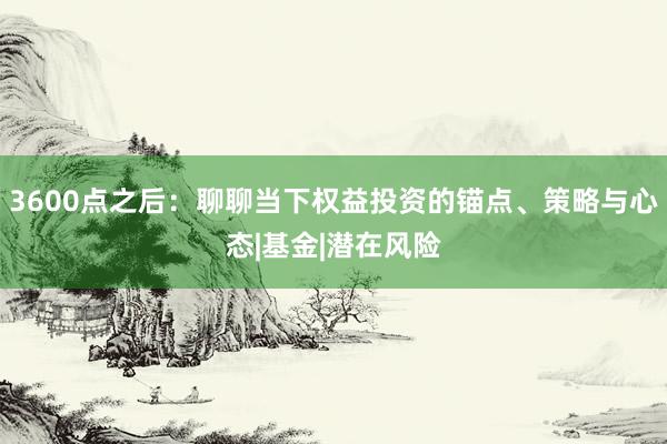 3600点之后：聊聊当下权益投资的锚点、策略与心态|基金|潜在风险