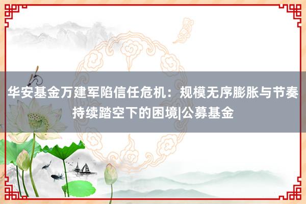 华安基金万建军陷信任危机：规模无序膨胀与节奏持续踏空下的困境|公募基金