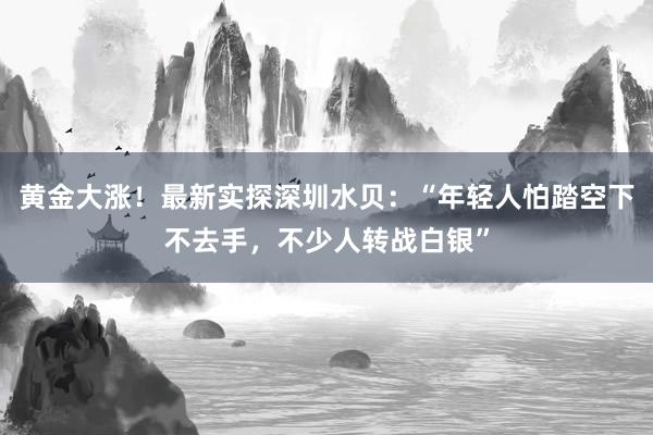 黄金大涨！最新实探深圳水贝：“年轻人怕踏空下不去手，不少人转战白银”