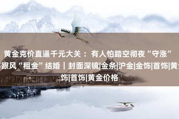 黄金克价直逼千元大关 ：有人怕踏空彻夜“守涨” 有人不跟风“租金”结婚｜封面深镜|金条|沪金|金饰|首饰|黄金价格