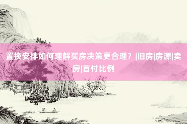 置换安排如何理解买房决策更合理？|旧房|房源|卖房|首付比例