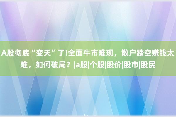A股彻底“变天”了!全面牛市难现，散户踏空赚钱太难，如何破局？|a股|个股|股价|股市|股民