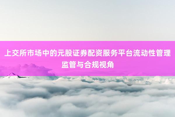 上交所市场中的元股证券配资服务平台流动性管理监管与合规视角