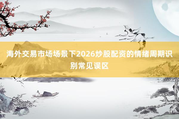海外交易市场场景下2026炒股配资的情绪周期识别常见误区