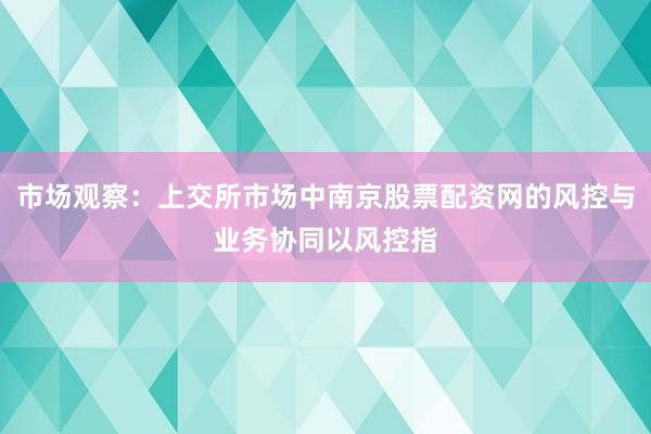 市场观察：上交所市场中南京股票配资网的风控与业务协同以风控指
