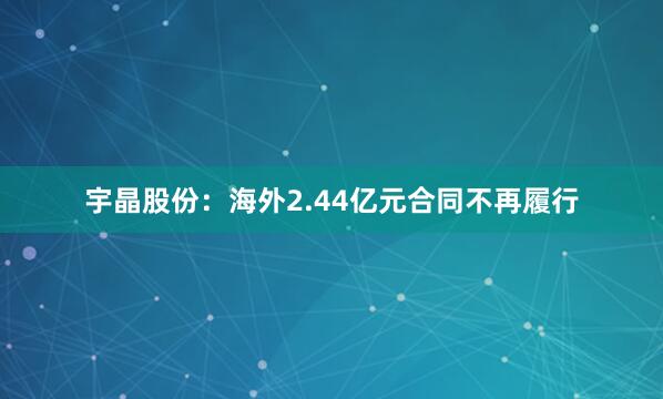 宇晶股份：海外2.44亿元合同不再履行
