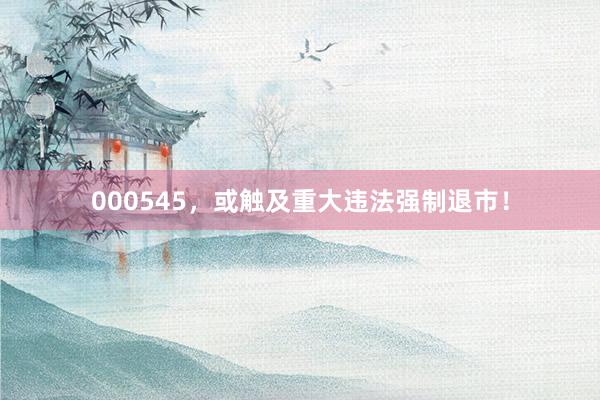 000545，或触及重大违法强制退市！