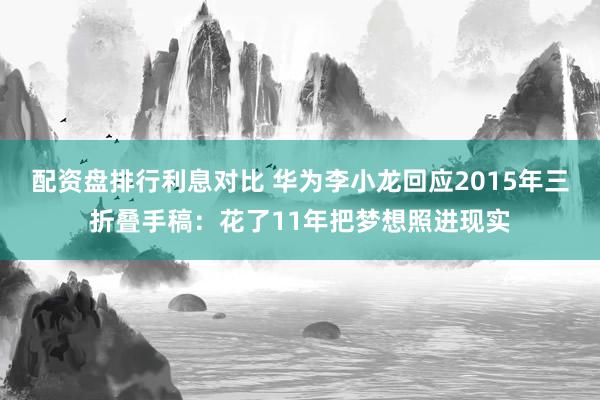 配资盘排行利息对比 华为李小龙回应2015年三折叠手稿：花了11年把梦想照进现实
